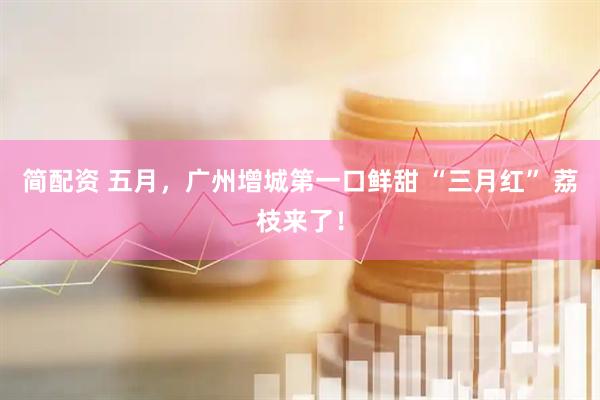 简配资 五月，广州增城第一口鲜甜 “三月红” 荔枝来了！