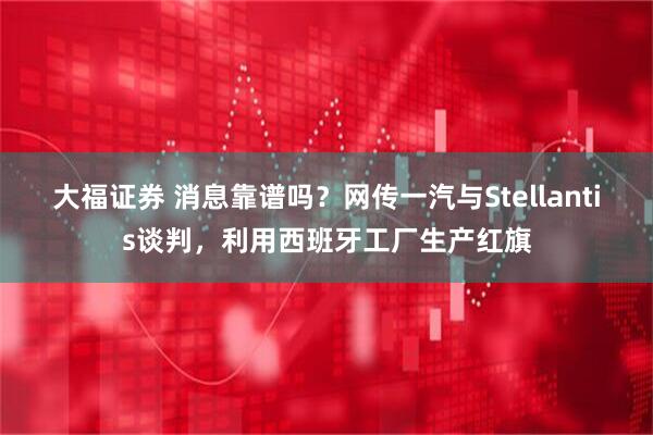 大福证券 消息靠谱吗？网传一汽与Stellantis谈判，利用西班牙工厂生产红旗